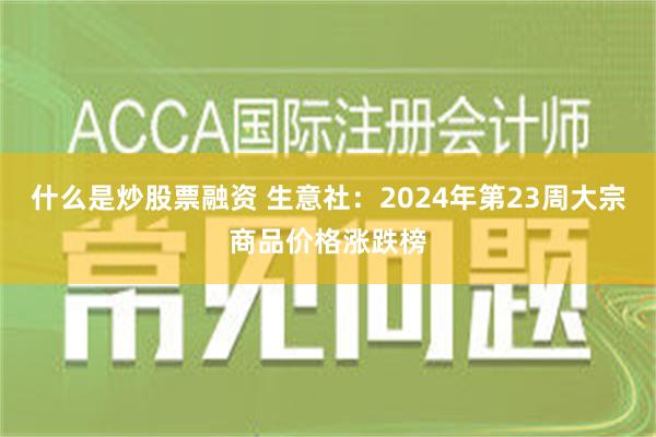 什么是炒股票融资 生意社：2024年第23周大宗商品价格涨跌榜