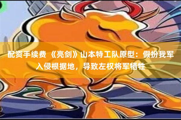 配资手续费 《亮剑》山本特工队原型：假扮我军入侵根据地，导致左权将军牺牲