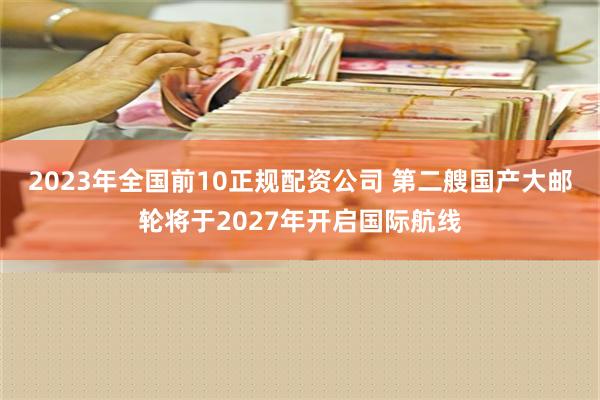 2023年全国前10正规配资公司 第二艘国产大邮轮将于2027年开启国际航线