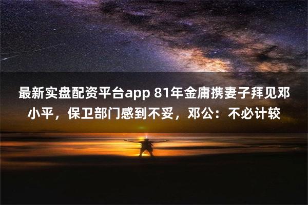 最新实盘配资平台app 81年金庸携妻子拜见邓小平，保卫部门感到不妥，邓公：不必计较