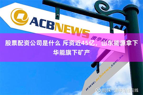 股票配资公司是什么 斥资近45亿，山东能源拿下华能旗下矿产