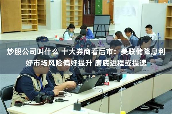 炒股公司叫什么 十大券商看后市：美联储降息利好市场风险偏好提升 磨底进程或提速