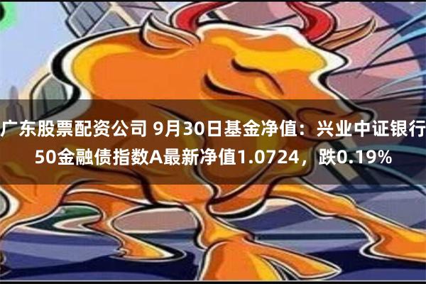 广东股票配资公司 9月30日基金净值：兴业中证银行50金融债指数A最新净值1.0724，跌0.19%