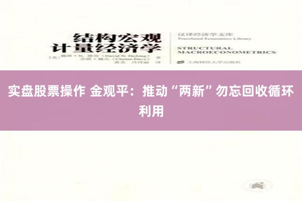 实盘股票操作 金观平：推动“两新”勿忘回收循环利用