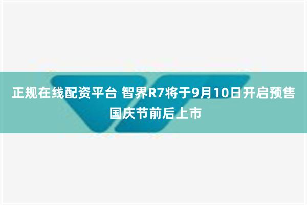 正规在线配资平台 智界R7将于9月10日开启预售 国庆节前后上市