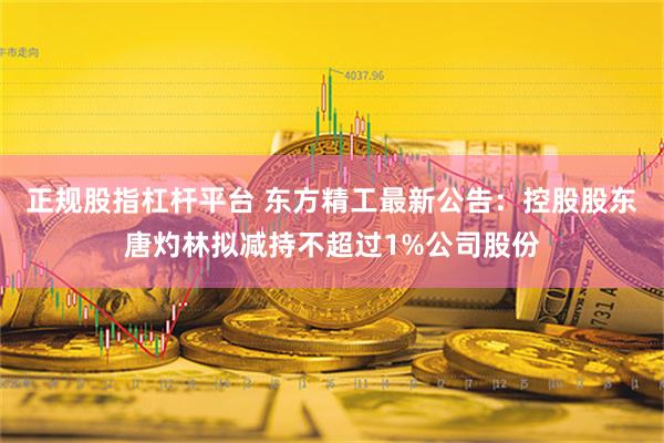 正规股指杠杆平台 东方精工最新公告：控股股东唐灼林拟减持不超过1%公司股份