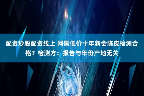 配资炒股配资线上 网售低价十年新会陈皮检测合格？检测方：报告与年份产地无关