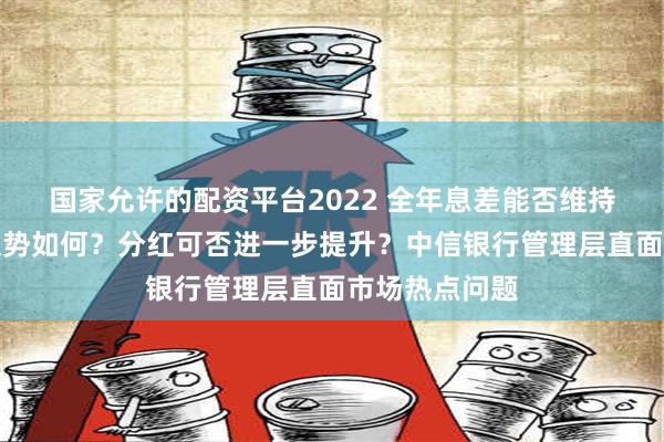 国家允许的配资平台2022 全年息差能否维持？资产质量走势如何？分红可否进一步提升？中信银行管理层直面市场热点问题