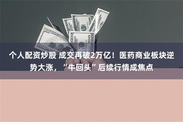 个人配资炒股 成交再破2万亿！医药商业板块逆势大涨，“牛回头”后续行情成焦点