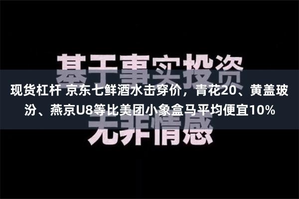 现货杠杆 京东七鲜酒水击穿价，青花20、黄盖玻汾、燕京U8等比美团小象盒马平均便宜10%