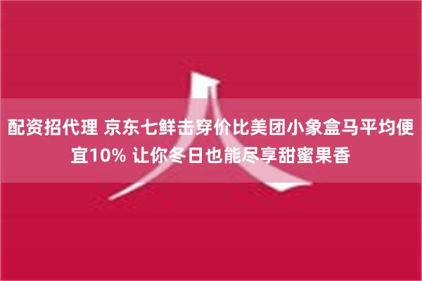 配资招代理 京东七鲜击穿价比美团小象盒马平均便宜10% 让你冬日也能尽享甜蜜果香