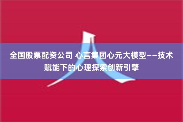 全国股票配资公司 心言集团心元大模型——技术赋能下的心理探索创新引擎