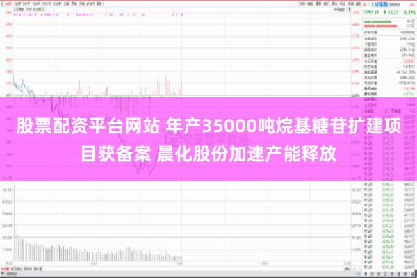 股票配资平台网站 年产35000吨烷基糖苷扩建项目获备案 晨化股份加速产能释放