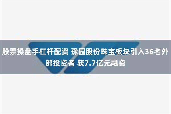 股票操盘手杠杆配资 豫园股份珠宝板块引入36名外部投资者 获7.7亿元融资