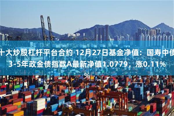 十大炒股杠杆平台合约 12月27日基金净值：国寿中债3-5年政金债指数A最新净值1.0779，涨0.11%