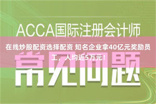 在线炒股配资选择配资 知名企业拿40亿元奖励员工，人均近5万元！