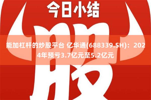 能加杠杆的炒股平台 亿华通(688339.SH)：2024年预亏3.7亿元至5.2亿元