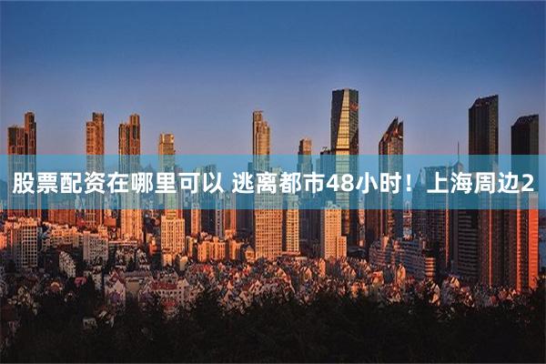 股票配资在哪里可以 逃离都市48小时！上海周边2